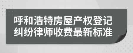 呼和浩特房屋产权登记纠纷律师收费最新标准