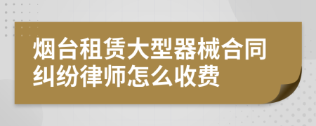 烟台租赁大型器械合同纠纷律师怎么收费