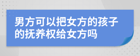 男方可以把女方的孩子的抚养权给女方吗