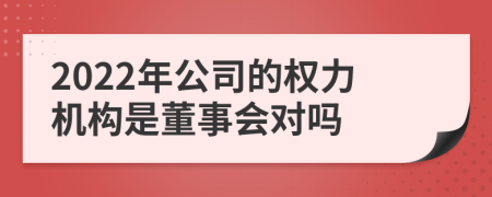 2022年公司的权力机构是董事会对吗