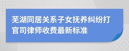 芜湖同居关系子女抚养纠纷打官司律师收费最新标准
