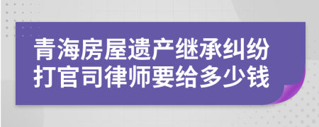 青海房屋遗产继承纠纷打官司律师要给多少钱