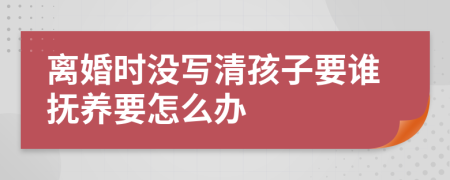 离婚时没写清孩子要谁抚养要怎么办