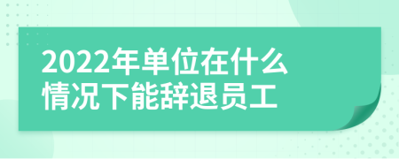 2022年单位在什么情况下能辞退员工