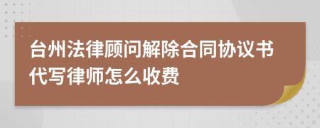 台州法律顾问解除合同协议书代写律师怎么收费