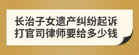 长治子女遗产纠纷起诉打官司律师要给多少钱