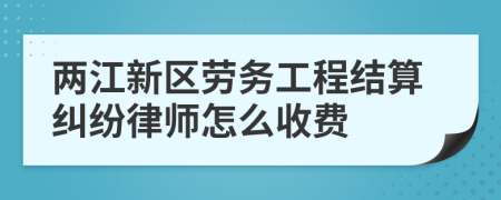 两江新区劳务工程结算纠纷律师怎么收费