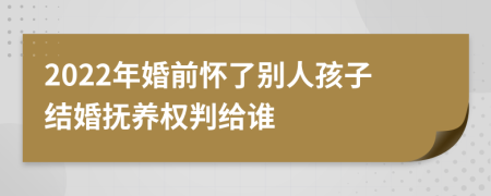 2022年婚前怀了别人孩子结婚抚养权判给谁