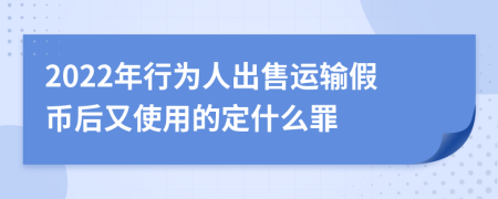 2022年行为人出售运输假币后又使用的定什么罪