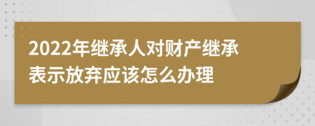 2022年继承人对财产继承表示放弃应该怎么办理