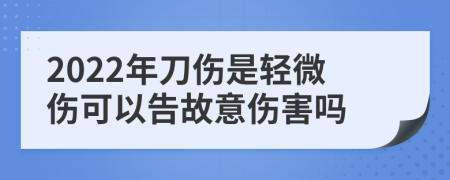 2022年刀伤是轻微伤可以告故意伤害吗