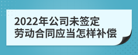 2022年公司未签定劳动合同应当怎样补偿