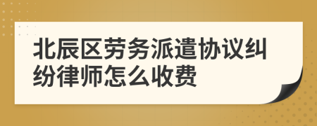 北辰区劳务派遣协议纠纷律师怎么收费