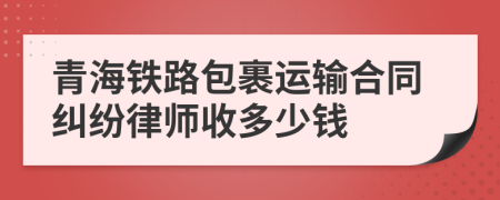 青海铁路包裹运输合同纠纷律师收多少钱
