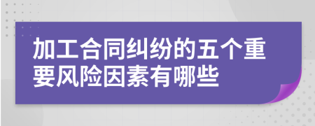 加工合同纠纷的五个重要风险因素有哪些