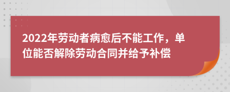 2022年劳动者病愈后不能工作，单位能否解除劳动合同并给予补偿