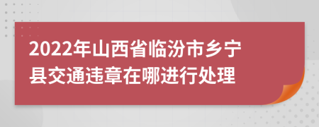 2022年山西省临汾市乡宁县交通违章在哪进行处理