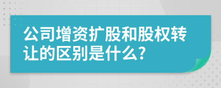 公司增资扩股和股权转让的区别是什么?