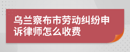 乌兰察布市劳动纠纷申诉律师怎么收费