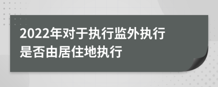 2022年对于执行监外执行是否由居住地执行