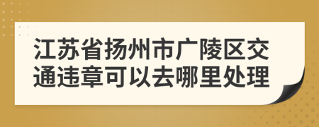 江苏省扬州市广陵区交通违章可以去哪里处理