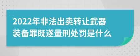 2022年非法出卖转让武器装备罪既遂量刑处罚是什么