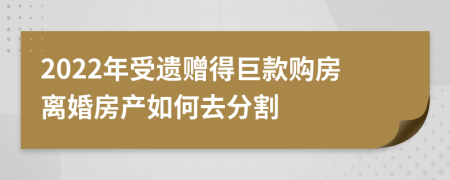 2022年受遗赠得巨款购房离婚房产如何去分割