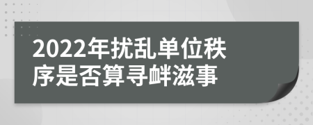 2022年扰乱单位秩序是否算寻衅滋事