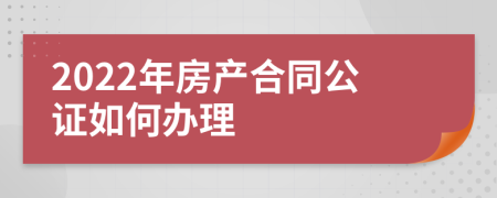 2022年房产合同公证如何办理