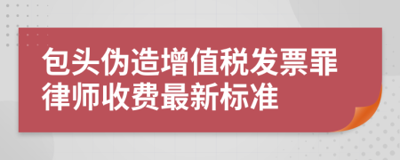 包头伪造增值税发票罪律师收费最新标准