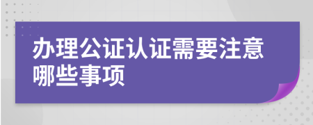 办理公证认证需要注意哪些事项