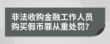 非法收购金融工作人员购买假币罪从重处罚？