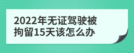 2022年无证驾驶被拘留15天该怎么办