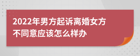 2022年男方起诉离婚女方不同意应该怎么样办