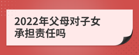 2022年父母对子女承担责任吗