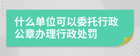 什么单位可以委托行政公章办理行政处罚