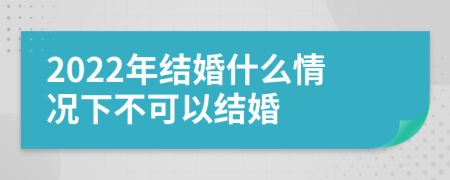 2022年结婚什么情况下不可以结婚