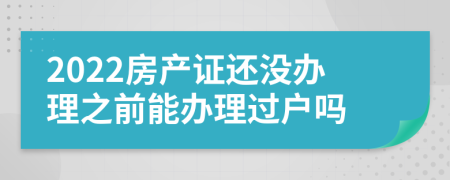 2022房产证还没办理之前能办理过户吗