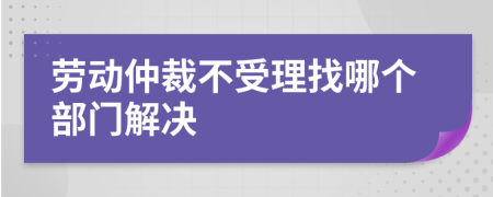 劳动仲裁不受理找哪个部门解决