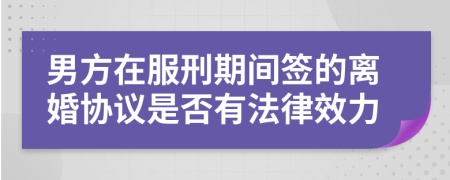 男方在服刑期间签的离婚协议是否有法律效力