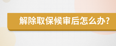 解除取保候审后怎么办?