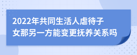 2022年共同生活人虐待子女那另一方能变更抚养关系吗