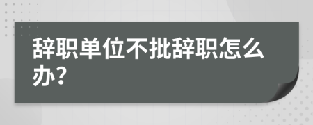 辞职单位不批辞职怎么办？