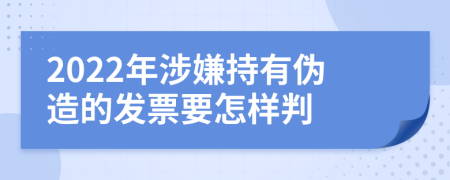 2022年涉嫌持有伪造的发票要怎样判