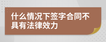 什么情况下签字合同不具有法律效力