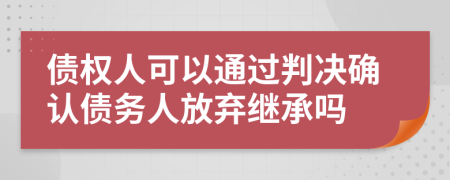 债权人可以通过判决确认债务人放弃继承吗