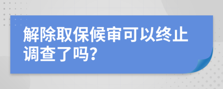 解除取保候审可以终止调查了吗？