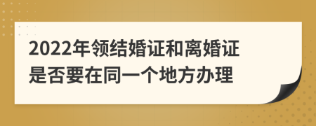 2022年领结婚证和离婚证是否要在同一个地方办理