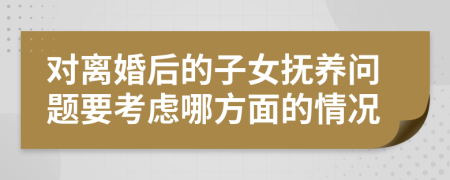 对离婚后的子女抚养问题要考虑哪方面的情况