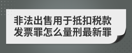 非法出售用于抵扣税款发票罪怎么量刑最新罪